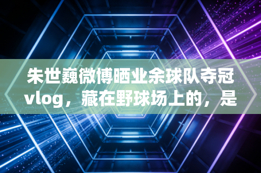 朱世巍微博晒业余球队夺冠vlog，藏在野球场上的，是普通人最滚烫的体育梦
