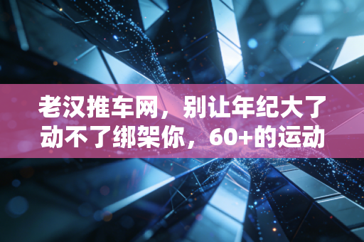 老汉推车网，别让年纪大了动不了绑架你，60+的运动人生照样能爽到飞起