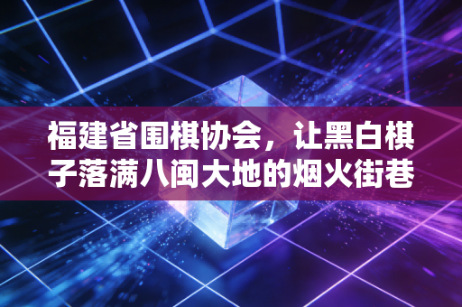 福建省围棋协会，让黑白棋子落满八闽大地的烟火街巷