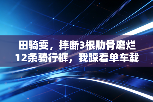 田骑雯,摔断3根肋骨磨烂12条骑行裤,我踩着单车载着奶奶的愿望飞出大山 田骑雯,摔断3根肋骨磨烂12条骑行裤,我踩着单车载着奶奶的愿望飞出大山