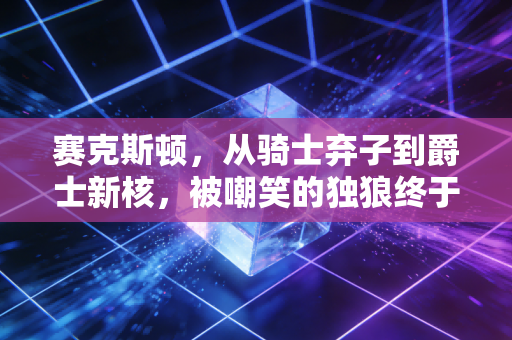赛克斯顿,从骑士弃子到爵士新核,被嘲笑的独狼终于活成了自己的光 赛克斯顿,从骑士弃子到爵士新核,被嘲笑的独狼终于活成了自己的光