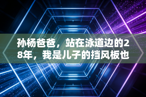 孙杨爸爸,站在泳道边的28年,我是儿子的挡风板也是刹车皮 孙杨爸爸,站在泳道边的28年,我是儿子的挡风板也是刹车皮