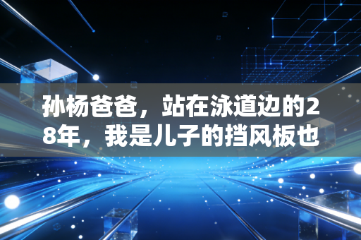 孙杨爸爸，站在泳道边的28年，我是儿子的挡风板也是刹车皮