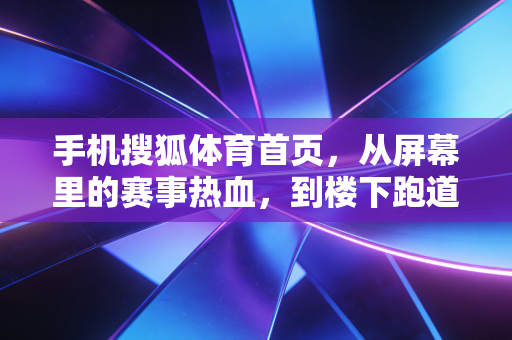 手机搜狐体育首页,从屏幕里的赛事热血,到楼下跑道的普通人运动哲学 手机搜狐体育首页,从屏幕里的赛事热血,到楼下跑道的普通人运动哲学