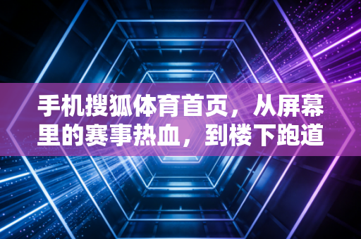 手机搜狐体育首页，从屏幕里的赛事热血，到楼下跑道的普通人运动哲学