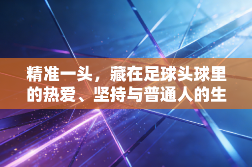 精准一头,藏在足球头球里的热爱、坚持与普通人的生活哲学 精准一头,藏在足球头球里的热爱、坚持与普通人的生活哲学