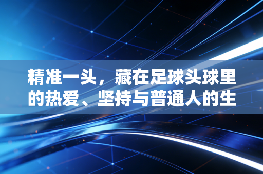 精准一头,藏在足球头球里的热爱、坚持与普通人的生活哲学 精准一头,藏在足球头球里的热爱、坚持与普通人的生活哲学