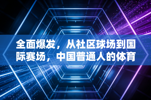 全面爆发,从社区球场到国际赛场,中国普通人的体育春天真的来了 全面爆发,从社区球场到国际赛场,中国普通人的体育春天真的来了