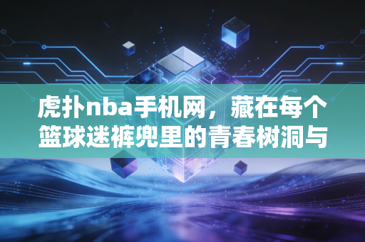 虎扑nba手机网,藏在每个篮球迷裤兜里的青春树洞与热血阵地 虎扑nba手机网,藏在每个篮球迷裤兜里的青春树洞与热血阵地