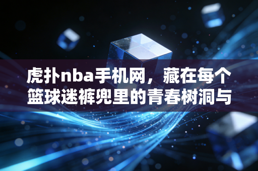虎扑nba手机网，藏在每个篮球迷裤兜里的青春树洞与热血阵地