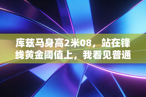 库兹马身高2米08,站在锋线黄金阈值上,我看见普通人逆袭的另一种可能 库兹马身高2米08,站在锋线黄金阈值上,我看见普通人逆袭的另一种可能