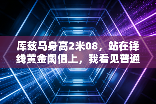 库兹马身高2米08，站在锋线黄金阈值上，我看见普通人逆袭的另一种可能