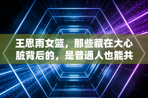 王思雨女篮,那些藏在大心脏背后的,是普通人也能共情的成长日常 王思雨女篮,那些藏在大心脏背后的,是普通人也能共情的成长日常