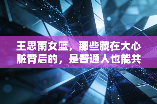 王思雨女篮，那些藏在大心脏背后的，是普通人也能共情的成长日常