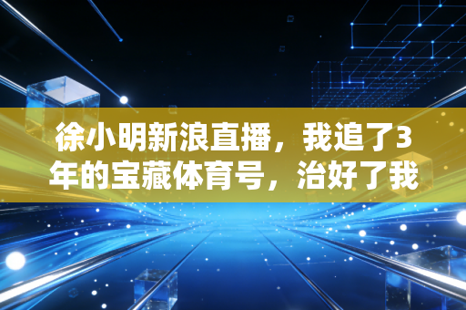 徐小明新浪直播，我追了3年的宝藏体育号，治好了我的运动焦虑与认知偏见