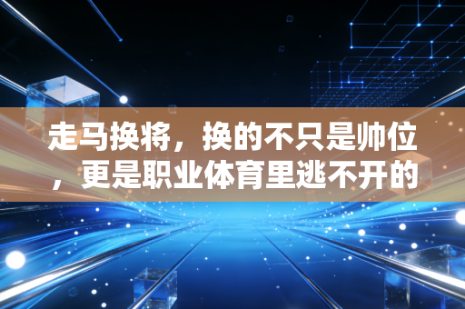 走马换将，换的不只是帅位，更是职业体育里逃不开的人情与利益博弈