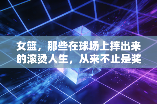 女篮,那些在球场上摔出来的滚烫人生,从来不止是奖牌 女篮,那些在球场上摔出来的滚烫人生,从来不止是奖牌