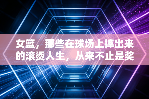 女篮,那些在球场上摔出来的滚烫人生,从来不止是奖牌 女篮,那些在球场上摔出来的滚烫人生,从来不止是奖牌
