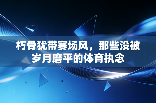 朽骨犹带赛场风,那些没被岁月磨平的体育执念 朽骨犹带赛场风,那些没被岁月磨平的体育执念