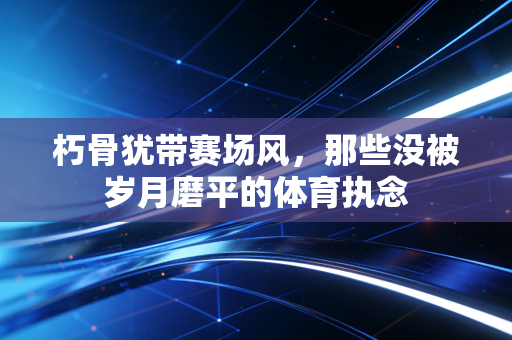 朽骨犹带赛场风,那些没被岁月磨平的体育执念 朽骨犹带赛场风,那些没被岁月磨平的体育执念