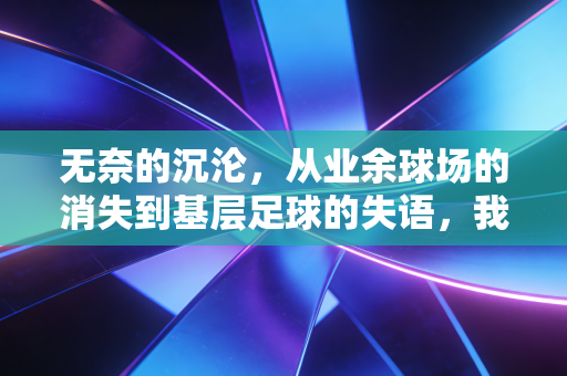 无奈的沉沦,从业余球场的消失到基层足球的失语,我们到底在弄丢什么? 无奈的沉沦,从业余球场的消失到基层足球的失语,我们到底在弄丢什么?