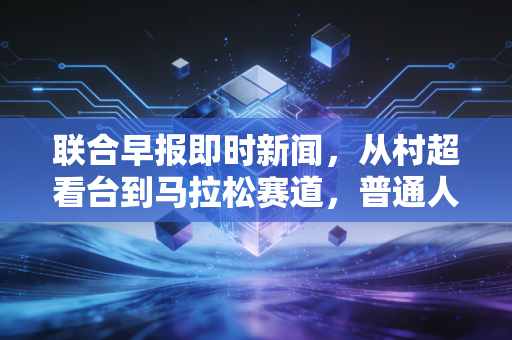 联合早报即时新闻，从村超看台到马拉松赛道，普通人的体育热忱为何比金牌更动人