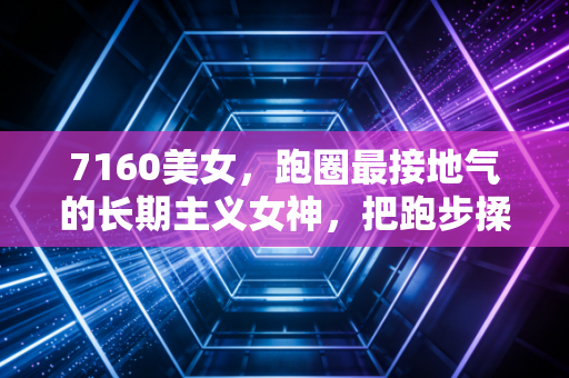 7160美女,跑圈最接地气的长期主义女神,把跑步揉进烟火气的普通人 7160美女,跑圈最接地气的长期主义女神,把跑步揉进烟火气的普通人