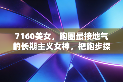 7160美女，跑圈最接地气的长期主义女神，把跑步揉进烟火气的普通人