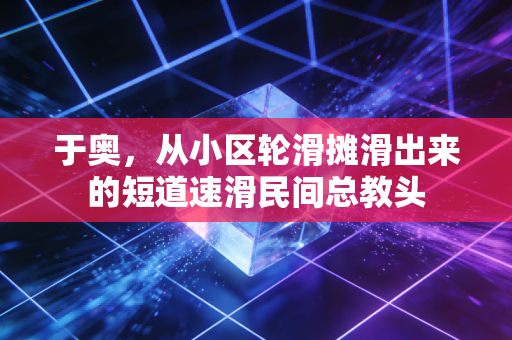 于奥,从小区轮滑摊滑出来的短道速滑民间总教头 于奥,从小区轮滑摊滑出来的短道速滑民间总教头