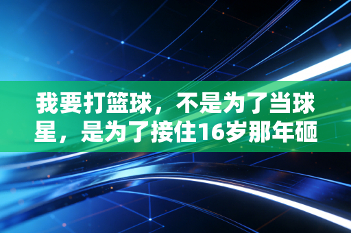 我要打篮球,不是为了当球星,是为了接住16岁那年砸向我的那团光 我要打篮球,不是为了当球星,是为了接住16岁那年砸向我的那团光