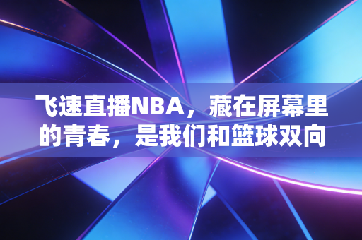 飞速直播NBA,藏在屏幕里的青春,是我们和篮球双向奔赴的十年 飞速直播NBA,藏在屏幕里的青春,是我们和篮球双向奔赴的十年