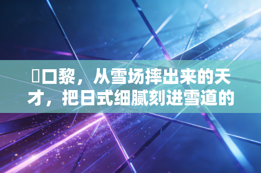 樋口黎,从雪场摔出来的天才,把日式细腻刻进雪道的每一道弧线里 樋口黎,从雪场摔出来的天才,把日式细腻刻进雪道的每一道弧线里