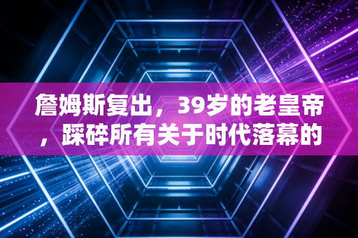 詹姆斯复出,39岁的老皇帝,踩碎所有关于时代落幕的质疑 詹姆斯复出,39岁的老皇帝,踩碎所有关于时代落幕的质疑