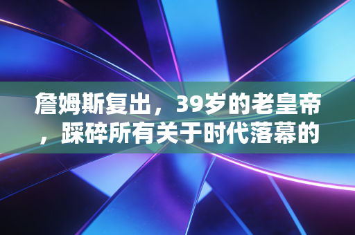 詹姆斯复出，39岁的老皇帝，踩碎所有关于时代落幕的质疑