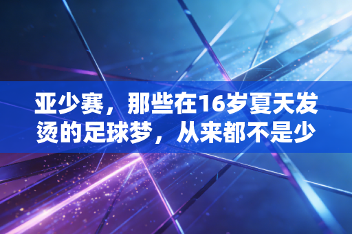 亚少赛,那些在16岁夏天发烫的足球梦,从来都不是少年的独角戏 亚少赛,那些在16岁夏天发烫的足球梦,从来都不是少年的独角戏