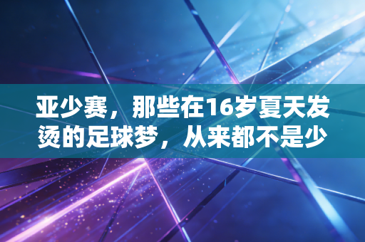 亚少赛,那些在16岁夏天发烫的足球梦,从来都不是少年的独角戏 亚少赛,那些在16岁夏天发烫的足球梦,从来都不是少年的独角戏
