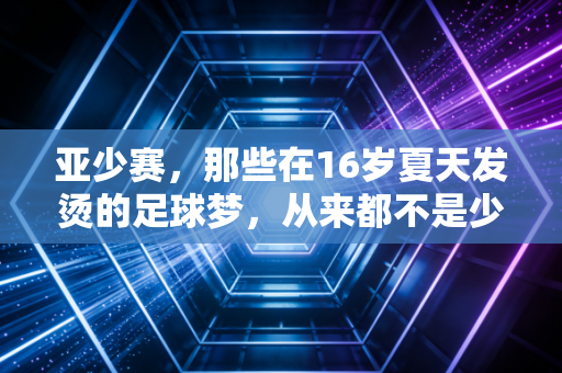 亚少赛,那些在16岁夏天发烫的足球梦,从来都不是少年的独角戏 亚少赛,那些在16岁夏天发烫的足球梦,从来都不是少年的独角戏