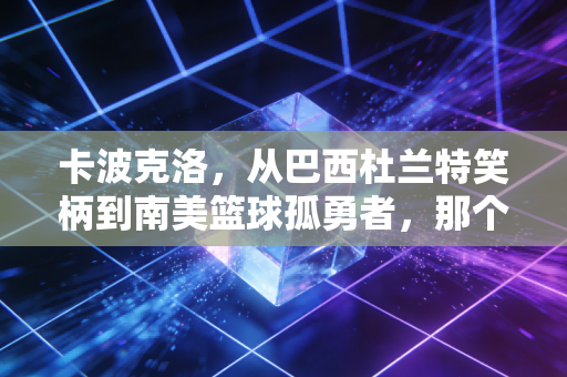 卡波克洛，从巴西杜兰特笑柄到南美篮球孤勇者，那个被NBA抛弃的少年活成了自己国度的光