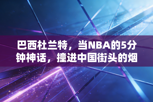 巴西杜兰特,当NBA的5分钟神话,撞进中国街头的烟火气里 巴西杜兰特,当NBA的5分钟神话,撞进中国街头的烟火气里
