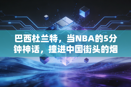 巴西杜兰特，当NBA的5分钟神话，撞进中国街头的烟火气里