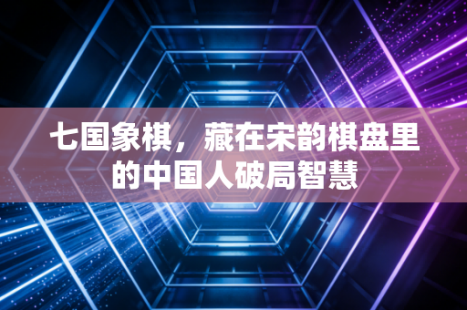 七国象棋,藏在宋韵棋盘里的中国人破局智慧 七国象棋,藏在宋韵棋盘里的中国人破局智慧