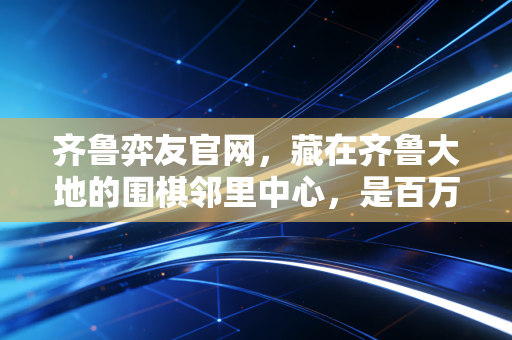 齐鲁弈友官网，藏在齐鲁大地的围棋邻里中心，是百万棋友的第二个家