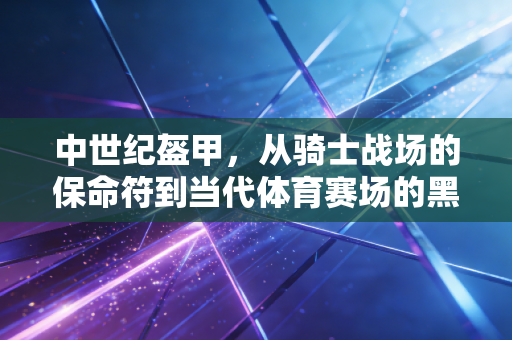 中世纪盔甲，从骑士战场的保命符到当代体育赛场的黑科技屏障