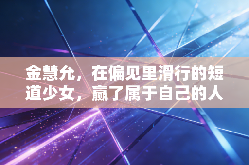 金慧允，在偏见里滑行的短道少女，赢了属于自己的人生