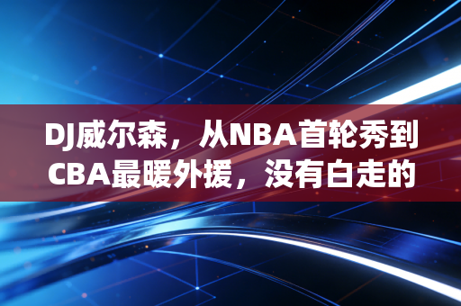 DJ威尔森,从NBA首轮秀到CBA最暖外援,没有白走的路,每一步都算数 DJ威尔森,从NBA首轮秀到CBA最暖外援,没有白走的路,每一步都算数