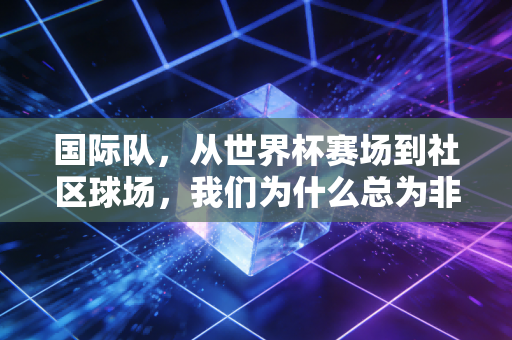 国际队,从世界杯赛场到社区球场,我们为什么总为非顶尖的队伍热泪盈眶 国际队,从世界杯赛场到社区球场,我们为什么总为非顶尖的队伍热泪盈眶