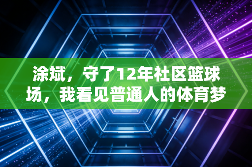 涂斌,守了12年社区篮球场,我看见普通人的体育梦从来都不渺小 涂斌,守了12年社区篮球场,我看见普通人的体育梦从来都不渺小