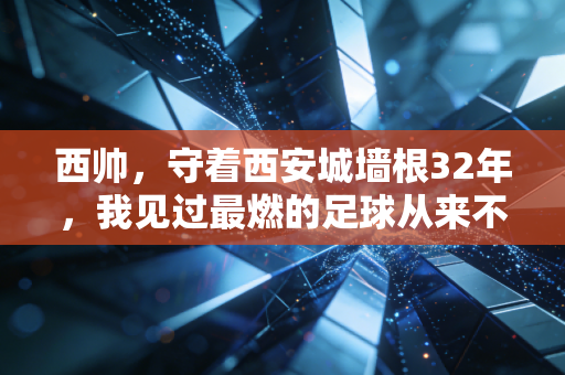 西帅，守着西安城墙根32年，我见过最燃的足球从来不在世界杯赛场