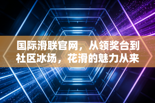 国际滑联官网,从领奖台到社区冰场,花滑的魅力从来不止于金牌 国际滑联官网,从领奖台到社区冰场,花滑的魅力从来不止于金牌