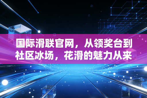 国际滑联官网,从领奖台到社区冰场,花滑的魅力从来不止于金牌 国际滑联官网,从领奖台到社区冰场,花滑的魅力从来不止于金牌
